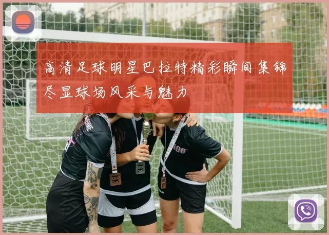 高清足球明星巴拉特精彩瞬间集锦尽显球场风采与魅力
