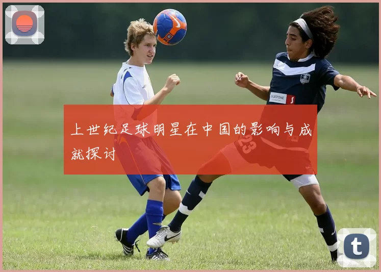 上世纪足球明星在中国的影响与成就探讨