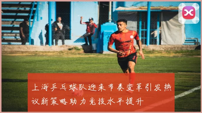 上海乒乓球队迎来节奏变革引发热议新策略助力竞技水平提升