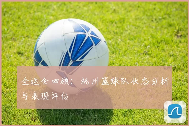 全运会回顾：杭州篮球队状态分析与表现评估