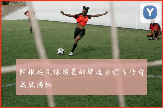 阿根廷足球明星的辉煌历程与传奇成就揭秘