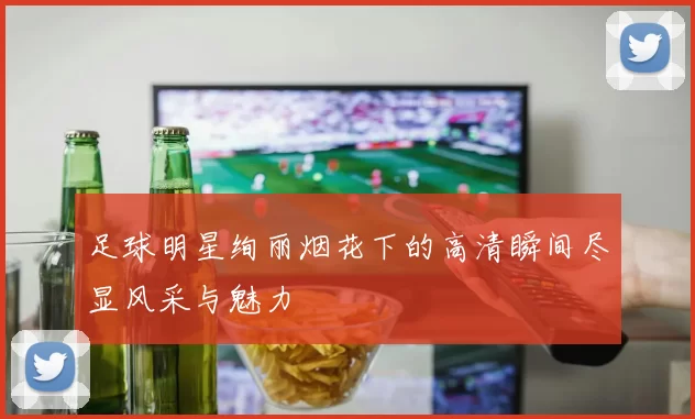 足球明星绚丽烟花下的高清瞬间尽显风采与魅力
