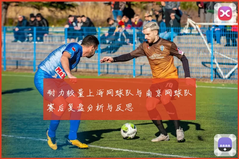 耐力较量上海网球队与南京网球队赛后复盘分析与反思