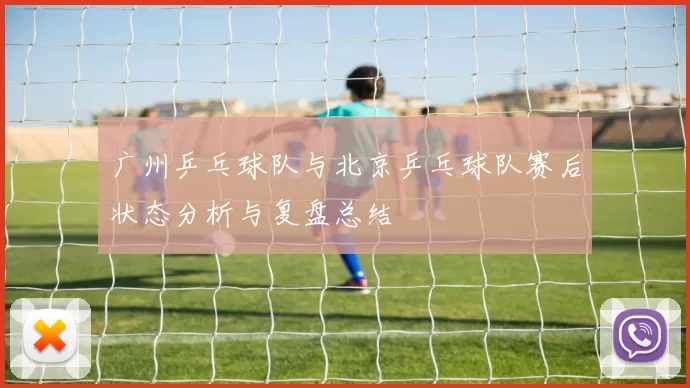 广州乒乓球队与北京乒乓球队赛后状态分析与复盘总结
