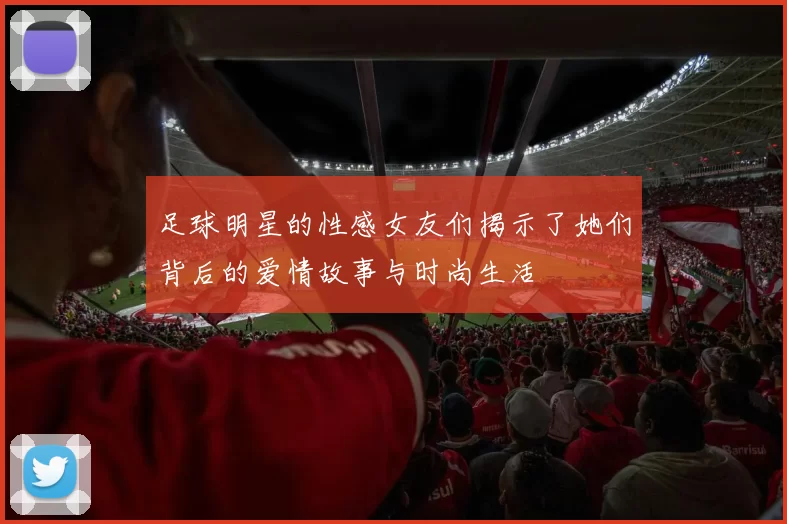 足球明星的性感女友们揭示了她们背后的爱情故事与时尚生活