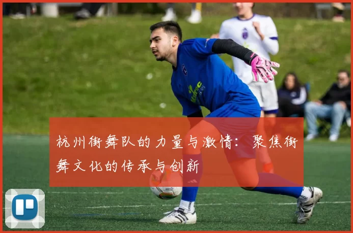 杭州街舞队的力量与激情：聚焦街舞文化的传承与创新