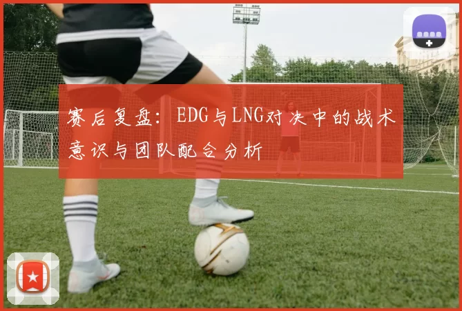 赛后复盘：EDG与LNG对决中的战术意识与团队配合分析
