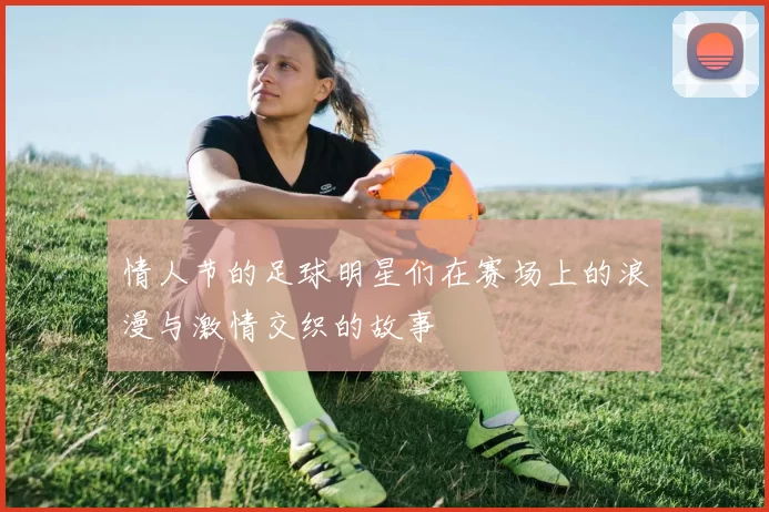 情人节的足球明星们在赛场上的浪漫与激情交织的故事