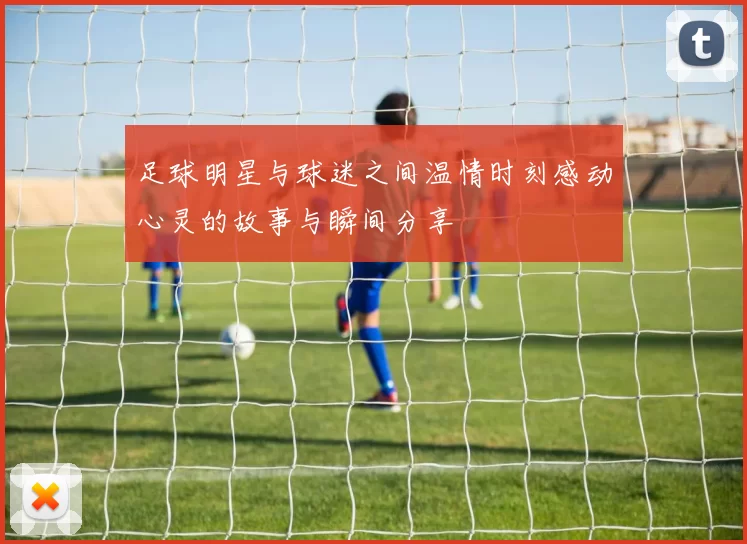 足球明星与球迷之间温情时刻感动心灵的故事与瞬间分享