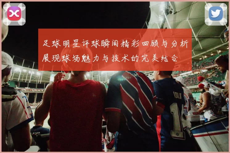 足球明星评球瞬间精彩回顾与分析展现球场魅力与技术的完美结合