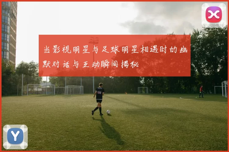 当影视明星与足球明星相遇时的幽默对话与互动瞬间揭秘