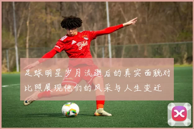 足球明星岁月流逝后的真实面貌对比照展现他们的风采与人生变迁