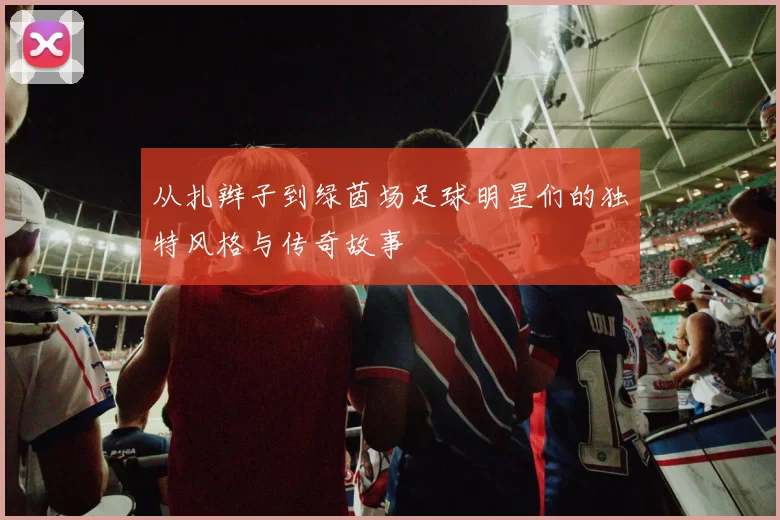 从扎辫子到绿茵场足球明星们的独特风格与传奇故事
