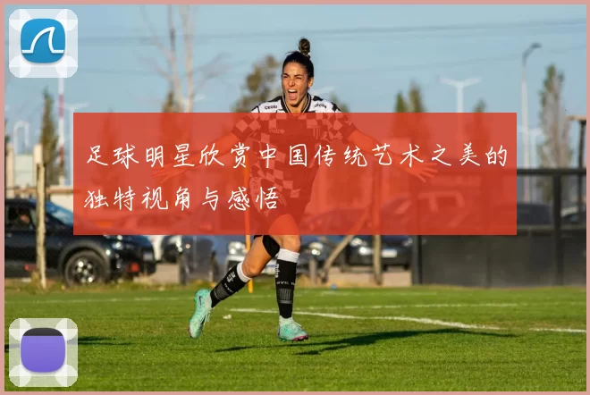 足球明星欣赏中国传统艺术之美的独特视角与感悟
