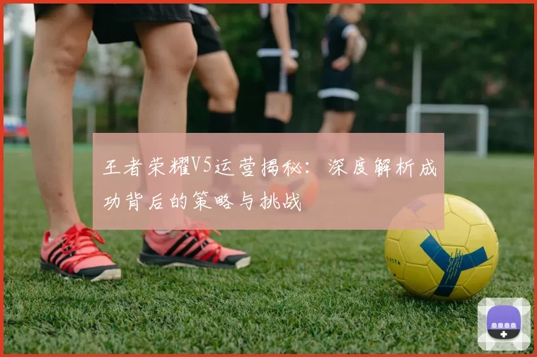 王者荣耀V5运营揭秘：深度解析成功背后的策略与挑战