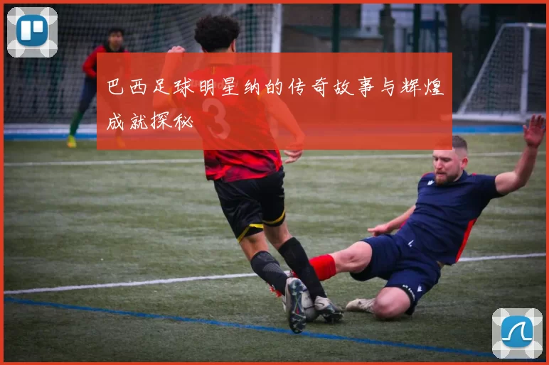 巴西足球明星纳的传奇故事与辉煌成就探秘