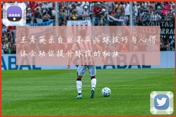 王秀英亲自分享乒乓球技巧与心得体会助你提升球技的秘诀