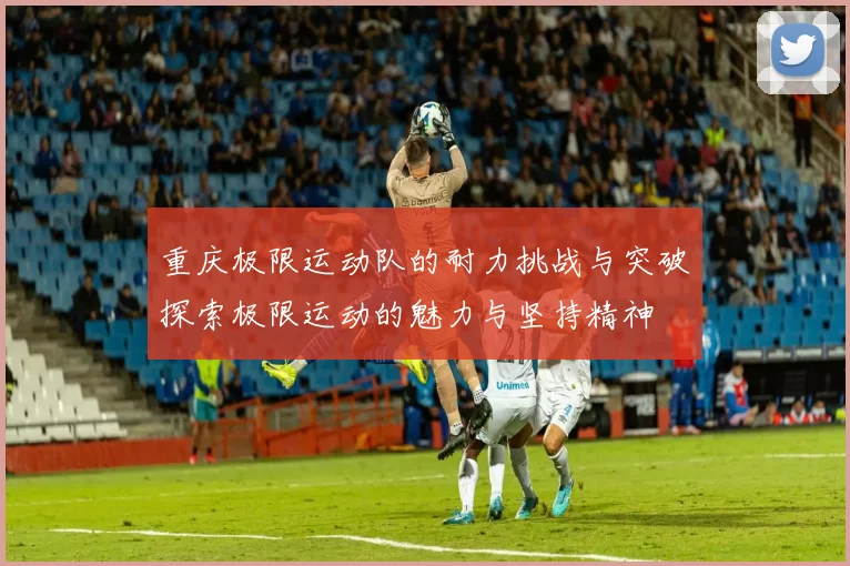 重庆极限运动队的耐力挑战与突破探索极限运动的魅力与坚持精神