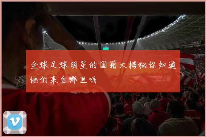 全球足球明星的国籍大揭秘你知道他们来自哪里吗