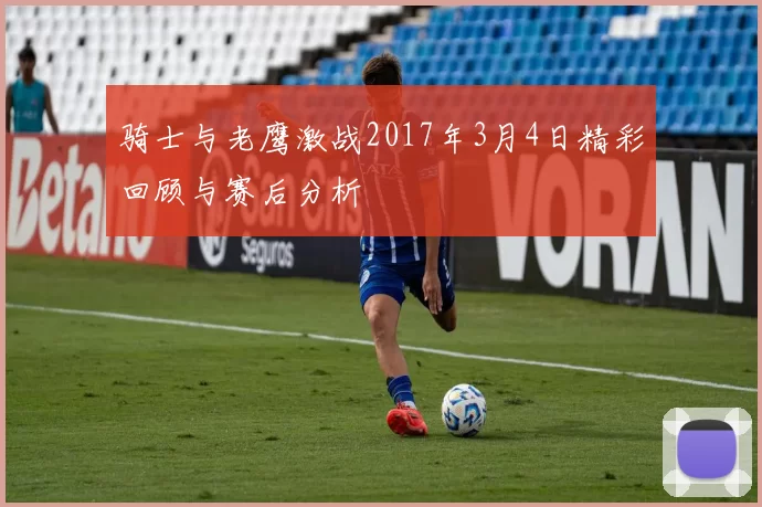 骑士与老鹰激战2017年3月4日精彩回顾与赛后分析