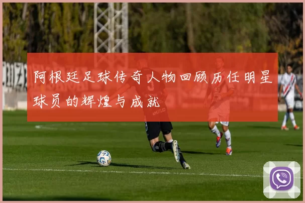 阿根廷足球传奇人物回顾历任明星球员的辉煌与成就