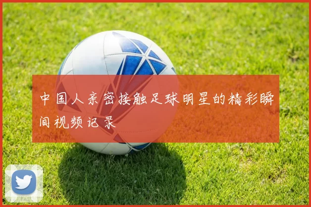 中国人亲密接触足球明星的精彩瞬间视频记录
