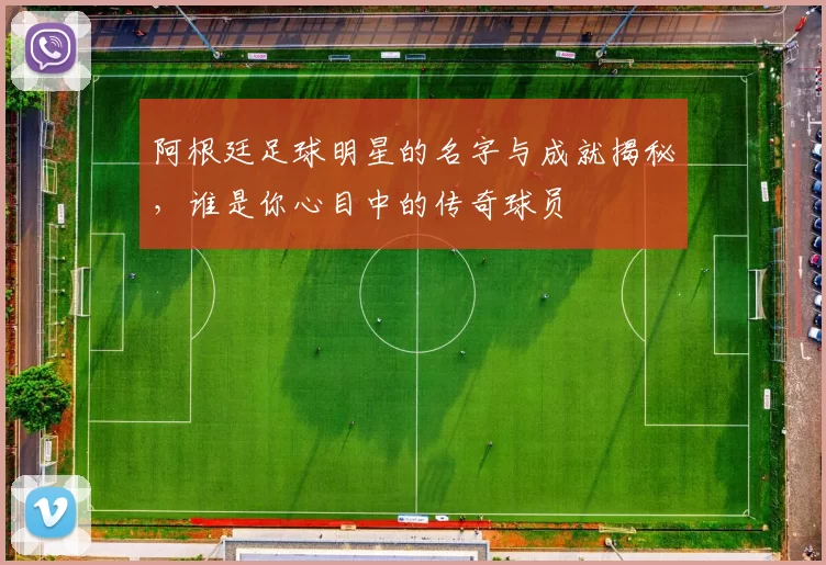 阿根廷足球明星的名字与成就揭秘，谁是你心目中的传奇球员