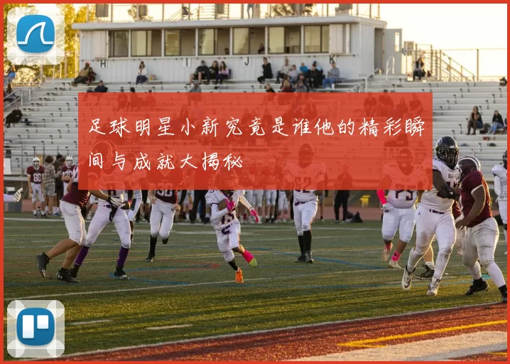 足球明星小新究竟是谁他的精彩瞬间与成就大揭秘
