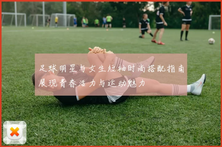 足球明星与女生短袖时尚搭配指南展现青春活力与运动魅力