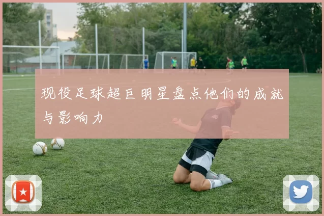 现役足球超巨明星盘点他们的成就与影响力