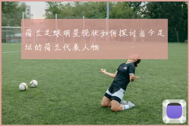 荷兰足球明星现状如何探讨当今足坛的荷兰代表人物
