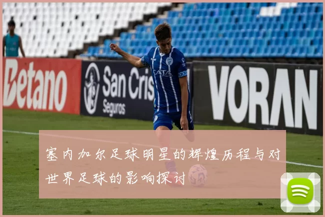 塞内加尔足球明星的辉煌历程与对世界足球的影响探讨