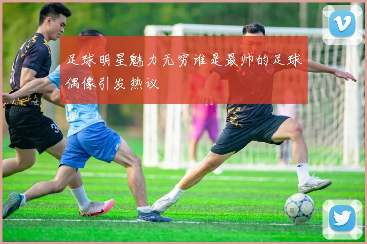 足球明星魅力无穷谁是最帅的足球偶像引发热议