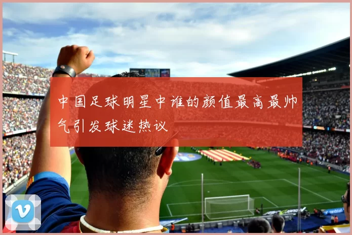 中国足球明星中谁的颜值最高最帅气引发球迷热议