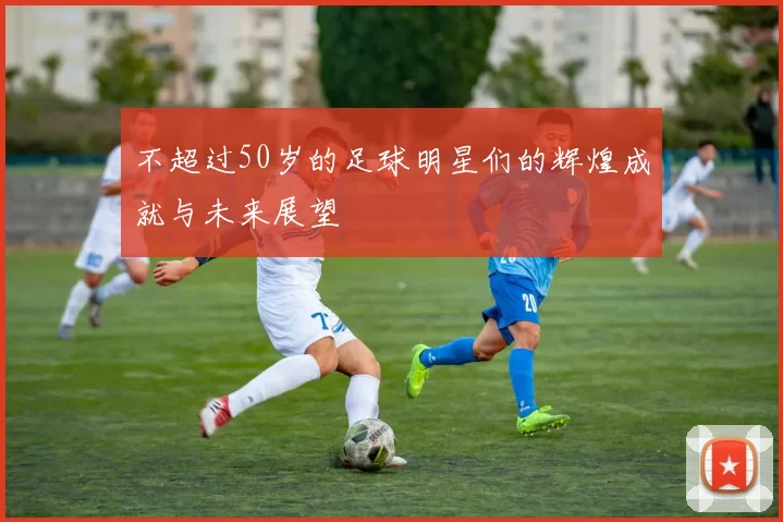 不超过50岁的足球明星们的辉煌成就与未来展望