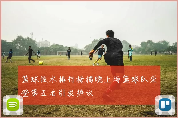篮球技术排行榜揭晓上海篮球队荣登第五名引发热议