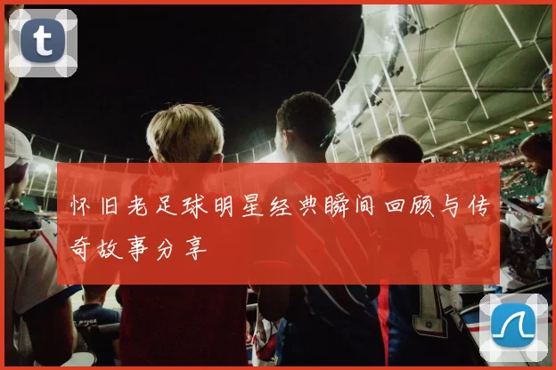 怀旧老足球明星经典瞬间回顾与传奇故事分享