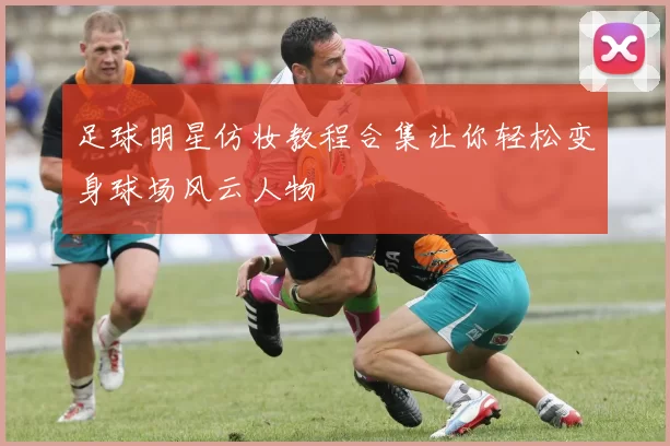 足球明星仿妆教程合集让你轻松变身球场风云人物