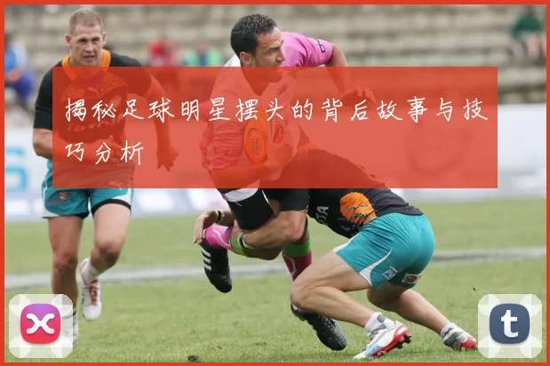 揭秘足球明星摆头的背后故事与技巧分析