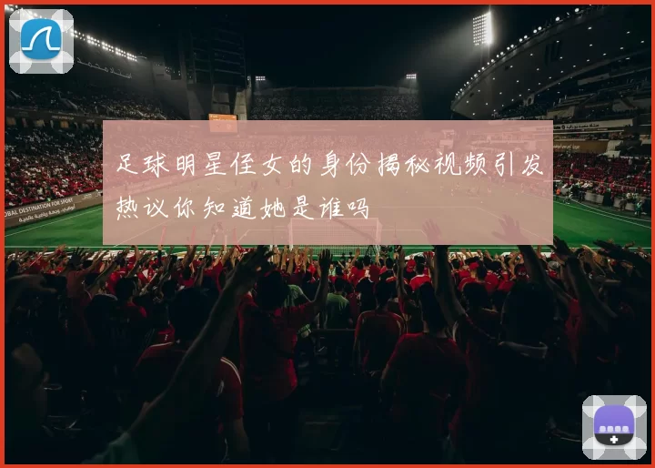 足球明星侄女的身份揭秘视频引发热议你知道她是谁吗
