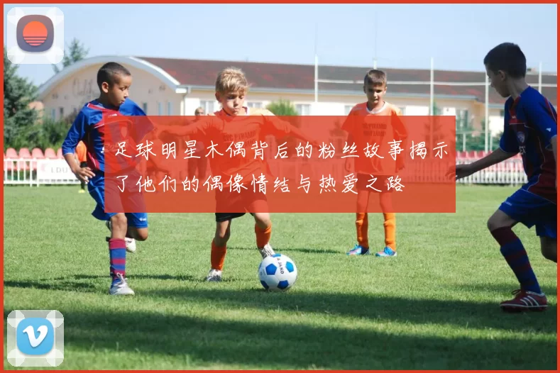 足球明星木偶背后的粉丝故事揭示了他们的偶像情结与热爱之路