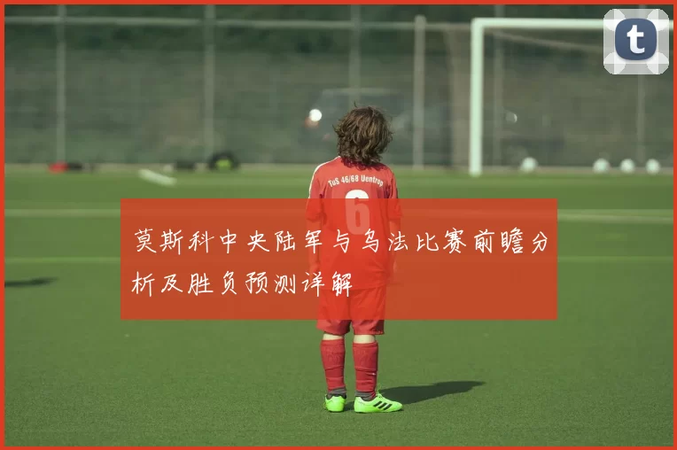 莫斯科中央陆军与乌法比赛前瞻分析及胜负预测详解