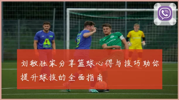 刘敏独家分享篮球心得与技巧助你提升球技的全面指南