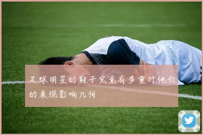 足球明星的鞋子究竟有多重对他们的表现影响几何
