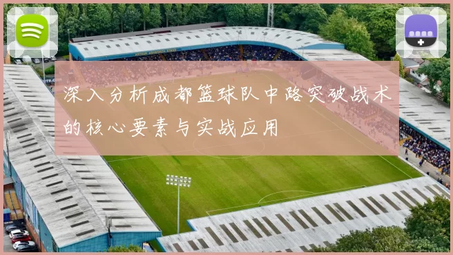 深入分析成都篮球队中路突破战术的核心要素与实战应用