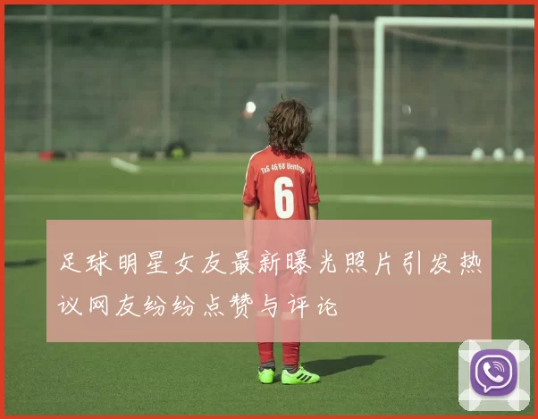 足球明星女友最新曝光照片引发热议网友纷纷点赞与评论