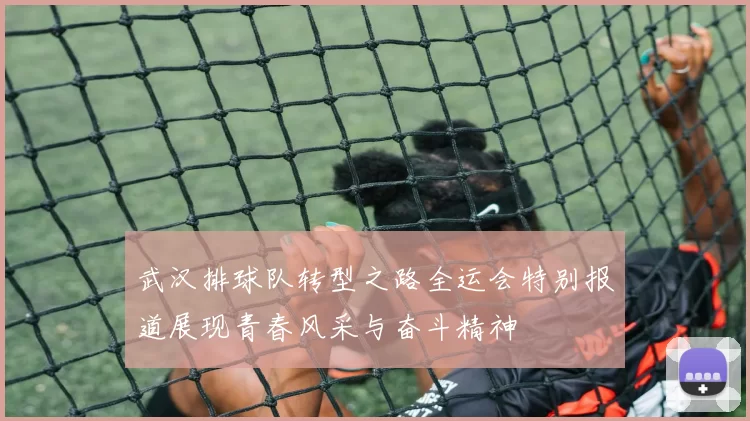 武汉排球队转型之路全运会特别报道展现青春风采与奋斗精神
