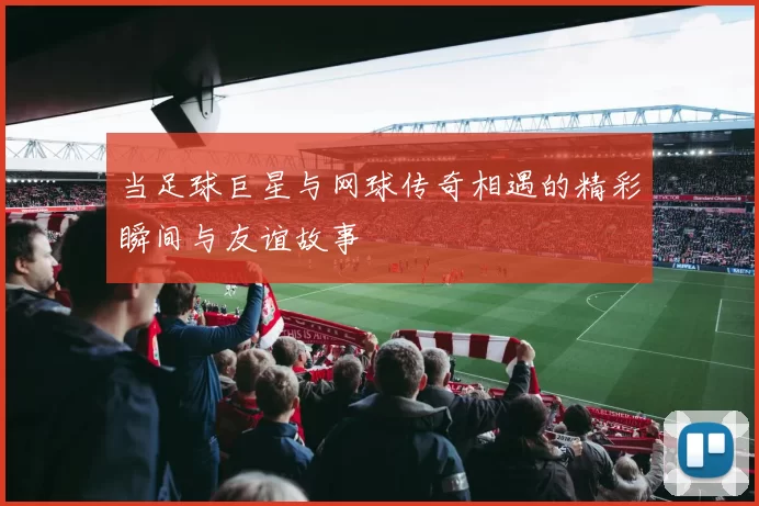 当足球巨星与网球传奇相遇的精彩瞬间与友谊故事