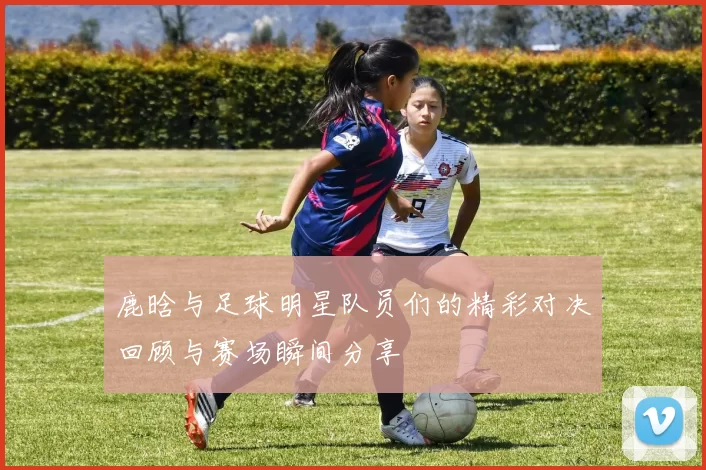 鹿晗与足球明星队员们的精彩对决回顾与赛场瞬间分享