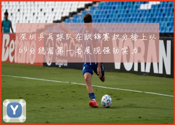 深圳乒乓球队在欧锦赛积分榜上以69分稳居第一名展现强劲实力